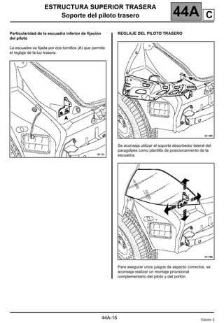 ESTRUCTURA SUPERIOR TRASERA
Soporte del piloto trasero 44A
44A-16
Particularidad de la escuadra inferior de fijación
del piloto
La escuadra va fijada por dos tornillos (A) que permite
el reglaje de la luz trasera.
REGLAJE DEL PILOTO TRASERO
Se aconseja utilizar el soporte absorbedor lateral del
paragolpes como plantilla de posicionamiento de la
escuadra.
Para asegurar unos juegos de aspecto correctos, se
aconseja realizar un montaje provisional
complementario del piloto y del portón.
Edición 2
C
 