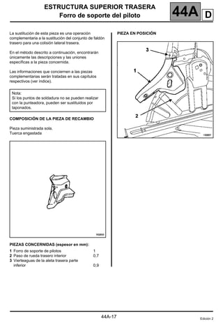 ESTRUCTURA SUPERIOR TRASERA
Forro de soporte del piloto 44A
44A-17
Forro de soporte del piloto
La sustitución de esta pieza es una operación
complementaria a la sustitución del conjunto de faldón
trasero para una colisión lateral trasera.
En el método descrito a continuación, encontrarán
únicamente las descripciones y las uniones
específicas a la pieza concernida.
Las informaciones que conciernen a las piezas
complementarias serán tratadas en sus capítulos
respectivos (ver índice).
COMPOSICIÓN DE LA PIEZA DE RECAMBIO
Pieza suministrada sola.
Tuerca engastada
PIEZAS CONCERNIDAS (espesor en mm):
PIEZA EN POSICIÓN
Nota:
Si los puntos de soldadura no se pueden realizar
con la punteadora, pueden ser sustituidos por
taponados.
1 Forro de soporte de pilotos
2 Paso de rueda trasero interior
3 Vierteaguas de la aleta trasera parte
inferior
1
0,7
0,9
Edición 2
D
 
