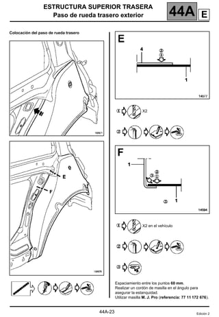 ESTRUCTURA SUPERIOR TRASERA
Paso de rueda trasero exterior 44A
44A-23
Colocación del paso de rueda trasero
X2
X2 en el vehículo
Espaciamiento entre los puntos 60 mm.
Realizar un cordón de masilla en el ángulo para
asegurar la estanquidad.
Utilizar masilla M. J. Pro (referencia: 77 11 172 676).
Edición 2
E
 