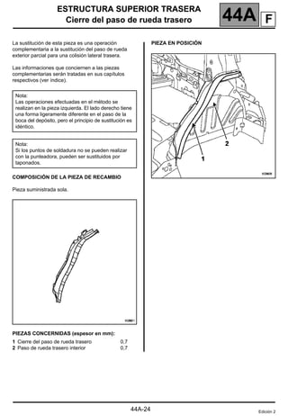 ESTRUCTURA SUPERIOR TRASERA
Cierre del paso de rueda trasero 44A
144A
ESTRUCTURA SUPERIOR TRASERA
Cierre del paso de rueda trasero
La sustitución de esta pieza es una operación
complementaria a la sustitución del paso de rueda
exterior parcial para una colisión lateral trasera.
Las informaciones que conciernen a las piezas
complementarias serán tratadas en sus capítulos
respectivos (ver índice).
COMPOSICIÓN DE LA PIEZA DE RECAMBIO
Pieza suministrada sola.
PIEZAS CONCERNIDAS (espesor en mm):
PIEZA EN POSICIÓN
Nota:
Las operaciones efectuadas en el método se
realizan en la pieza izquierda. El lado derecho tiene
una forma ligeramente diferente en el paso de la
boca del depósito, pero el principio de sustitución es
idéntico.
Nota:
Si los puntos de soldadura no se pueden realizar
con la punteadora, pueden ser sustituidos por
taponados.
1 Cierre del paso de rueda trasero
2 Paso de rueda trasero interior
0,7
0,7
Edición 2
44A-24
F
 