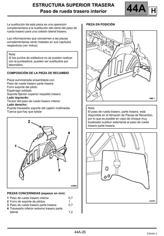 ESTRUCTURA SUPERIOR TRASERA
Paso de rueda trasero interior 44A
44A-26
Paso de rueda trasero interior
La sustitución de esta pieza es una operación
complementaria a la sustitución del cierre del paso de
rueda trasero para una colisión lateral trasera.
Las informaciones que conciernen a las piezas
complementarias serán tratadas en sus capítulos
respectivos (ver índice).
COMPOSICIÓN DE LA PIEZA DE RECAMBIO
Pieza suministrada ensamblada con:
Paso de rueda trasero parte trasera
Forro soporte del piloto
Espárrago soldado
Soporte fijación superior respaldo trasero
Lado izquierdo:
Tensor del paso de rueda trasero interior
Lado derecho:
Puente travesaño soporte del cajetín multimedia
Tuerca que hay que soldar
PIEZAS CONCERNIDAS (espesor en mm):
PIEZA EN POSICIÓN
Nota:
Si los puntos de soldadura no se pueden realizar
con la punteadora, pueden ser sustituidos por
taponados.
1 Paso de rueda trasero interior
2 Forro de soporte de pilotos
3 Paso de rueda trasero parte trasera
4 Travesaño inferior extremo trasero parte
lateral
0,7
1
0,7
1,2
Nota:
El paso de rueda trasero, parte trasera, está
disponible en el Almacén de Piezas de Recambio,
por lo que es posible en caso de choque muy
localizado sustituir solamente el paso de rueda
trasero parte trasera.
Edición 2
H
 
