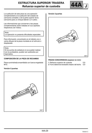 ESTRUCTURA SUPERIOR TRASERA
Refuerzo superior de custodia 44A
44A-29
Refuerzo superior de custodia
La sustitución de esta pieza es una operación
complementaria a la sustitución del costado de
carrocería completo o de la parte superior de la
carrocería para un choque lateral o un vuelco.
Las informaciones que conciernen a las piezas
complementarias serán tratadas en sus capítulos
respectivos (ver índice).
Para información, encontrarán en el método uno o
varios dibujos de la pieza montada en el vehículo o
desplazada.
COMPOSICIÓN DE LA PIEZA DE RECAMBIO
Pieza suministrada ensamblada con tuerca engastada
M10.
Versión 5 puertas
Versión 3 puertas
PIEZAS CONCERNIDAS (espesor en mm):
Nota:
La operación no presenta dificultades especiales.
Nota:
Si los puntos de soldadura no se pueden realizar
con la punteadora, pueden ser sustituidos por
taponados.
1 Refuerzo superior de custodia
2 Forro lateral de travesaño trasero del techo
0,9
0,9
Edición 2
J
 