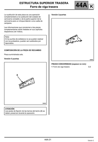 ESTRUCTURA SUPERIOR TRASERA
Forro de viga trasera 44A
44A-31
Forro de viga trasera
La sustitución de esta pieza es una operación
complementaria a la sustitución del costado de
carrocería completo o de la parte superior de la
carrocería para un choque lateral o una vuelta de
campana.
Las informaciones que conciernen a las piezas
complementarias serán tratadas en sus capítulos
respectivos (ver índice).
COMPOSICIÓN DE LA PIEZA DE RECAMBIO
Pieza suministrada sola.
Versión 5 puertas
Versión 3 puertas
PIEZAS CONCERNIDAS (espesor en mm):
Nota:
Si los puntos de soldadura no se pueden realizar
con la punteadora, pueden ser sustituidos por
taponados.
ATENCIÓN
Las jaulas de fijación de las barras del techo (2) se
deben preservar durante la operación.
1 Forro de viga trasera 0,9
Edición 2
K
 