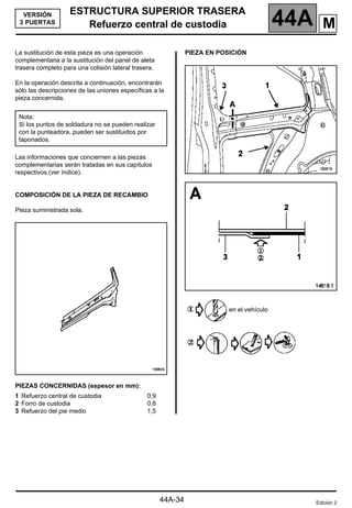 ESTRUCTURA SUPERIOR TRASERA
Refuerzo central de custodia 44A
44A-34
VERSIÓN
3 PUERTAS Refuerzo central de custodia
La sustitución de esta pieza es una operación
complementaria a la sustitución del panel de aleta
trasera completo para una colisión lateral trasera.
En la operación descrita a continuación, encontrarán
sólo las descripciones de las uniones específicas a la
pieza concernida.
Las informaciones que conciernen a las piezas
complementarias serán tratadas en sus capítulos
respectivos (ver índice).
COMPOSICIÓN DE LA PIEZA DE RECAMBIO
Pieza suministrada sola.
PIEZAS CONCERNIDAS (espesor en mm):
PIEZA EN POSICIÓN
en el vehículo
Nota:
Si los puntos de soldadura no se pueden realizar
con la punteadora, pueden ser sustituidos por
taponados.
1 Refuerzo central de custodia
2 Forro de custodia
3 Refuerzo del pie medio
0,9
0,6
1,5
Edición 2
M
 