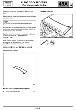 ALTOS DE CARROCERÍA
Parte trasera del techo 45A
Parte trasera del techo
45A-4
VERSIONES
3 PUERTAS
5 PUERTAS
La sustitución de esta pieza es una operación de
base.
Ésta concierne únicamente a las versiones equipadas
con techo solar.
En caso de que los puntos de soldadura no se puedan
realizar con la punteadora eléctrica, éstos pueden ser
sustituidos por unos taponados.
Para las zonas de encolado, es necesario utilizar una
cola de calado tipo M.J.Pro (referencia:
77 11 172 676).
En el método descrito a continuación, encontrarán
únicamente las descripciones y las uniones
específicas a la pieza concernida.
COMPOSICIÓN DE LA PIEZA DE RECAMBIO
Pieza suministrada sola.
PIEZAS CONCERNIDAS (espesor en mm):
1 Parte trasera del techo 0,7
PIEZA EN POSICIÓN
NOTA:
El método no presenta dificultades particulares.
C
 