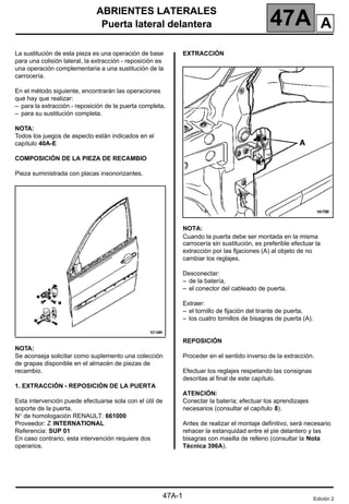 ABRIENTES LATERALES
Puerta lateral delantera 47A
47A-1
147A
ABRIENTES LATERALES
Puerta lateral delantera
La sustitución de esta pieza es una operación de base
para una colisión lateral, la extracción - reposición es
una operación complementaria a una sustitución de la
carrocería.
En el método siguiente, encontrarán las operaciones
que hay que realizar:
– para la extracción - reposición de la puerta completa,
– para su sustitución completa.
NOTA:
Todos los juegos de aspecto están indicados en el
capítulo 40A-E
COMPOSICIÓN DE LA PIEZA DE RECAMBIO
Pieza suministrada con placas insonorizantes.
NOTA:
Se aconseja solicitar como suplemento una colección
de grapas disponible en el almacén de piezas de
recambio.
1. EXTRACCIÓN - REPOSICIÓN DE LA PUERTA
Esta intervención puede efectuarse sola con el útil de
soporte de la puerta.
N° de homologación RENAULT: 661000
Proveedor: Z INTERNATIONAL
Referencia: SUP 01
En caso contrario, esta intervención requiere dos
operarios.
EXTRACCIÓN
NOTA:
Cuando la puerta debe ser montada en la misma
carrocería sin sustitución, es preferible efectuar la
extracción por las fijaciones (A) al objeto de no
cambiar los reglajes.
Desconectar:
– de la batería,
– el conector del cableado de puerta.
Extraer:
– el tornillo de fijación del tirante de puerta,
– los cuatro tornillos de bisagras de puerta (A).
REPOSICIÓN
Proceder en el sentido inverso de la extracción.
Efectuar los reglajes respetando las consignas
descritas al final de este capítulo.
ATENCIÓN:
Conectar la batería; efectuar los aprendizajes
necesarios (consultar el capítulo 8).
Antes de realizar el montaje definitivo, será necesario
rehacer la estanquidad entre el pie delantero y las
bisagras con masilla de relleno (consultar la Nota
Técnica 396A).
Edición 2
A
 