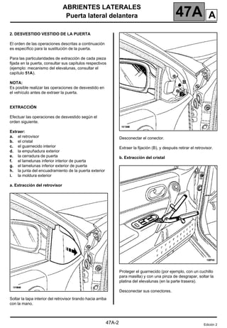 ABRIENTES LATERALES
Puerta lateral delantera 47A
47A-2
2. DESVESTIDO VESTIDO DE LA PUERTA
El orden de las operaciones descritas a continuación
es específico para la sustitución de la puerta.
Para las particularidades de extracción de cada pieza
fijada en la puerta, consultar sus capítulos respectivos
(ejemplo: mecanismo del elevalunas, consultar el
capítulo 51A).
NOTA:
Es posible realizar las operaciones de desvestido en
el vehículo antes de extraer la puerta.
EXTRACCIÓN
Efectuar las operaciones de desvestido según el
orden siguiente.
Extraer:
a. el retrovisor
b. el cristal
c. el guarnecido interior
d. la empuñadura exterior
e. la cerradura de puerta
f. el lamelunas inferior interior de puerta
g. el lamelunas inferior exterior de puerta
h. la junta del encuadramiento de la puerta exterior
i. la moldura exterior
a. Extracción del retrovisor
Soltar la tapa interior del retrovisor tirando hacia arriba
con la mano.
Desconectar el conector.
Extraer la fijación (B), y después retirar el retrovisor.
b. Extracción del cristal
Proteger el guarnecido (por ejemplo, con un cuchillo
para masilla) y con una pinza de desgrapar, soltar la
platina del elevalunas (en la parte trasera).
Desconectar sus conectores.
Edición 2
A
 