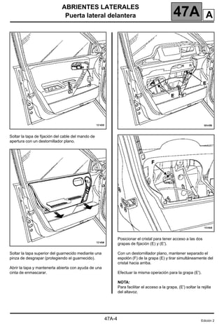 ABRIENTES LATERALES
Puerta lateral delantera 47A
47A-4
Soltar la tapa de fijación del cable del mando de
apertura con un destornillador plano.
Soltar la tapa superior del guarnecido mediante una
pinza de desgrapar (protegiendo el guarnecido).
Abrir la tapa y mantenerla abierta con ayuda de una
cinta de enmascarar.
Posicionar el cristal para tener acceso a las dos
grapas de fijación (E) y (E').
Con un destornillador plano, mantener separado el
espolón (F) de la grapa (E) y tirar simultáneamente del
cristal hacia arriba.
Efectuar la misma operación para la grapa (E').
NOTA:
Para facilitar el acceso a la grapa, (E') soltar la rejilla
del altavoz.
Edición 2
A
 