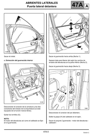 ABRIENTES LATERALES
Puerta lateral delantera 47A
47A-5
Sacar el cristal.
c. Extracción del guarnecido interior
Desconectar el conector de la cerradura y los dos
conectores del módulo de la empuñadura (si está
equipada de la función manos libres).
Quitar los tornillos (G).
NOTA:
El motor del elevalunas así como el cableado se fijan
en el guarnecido.
Sacar el guarnecido hacia arriba (flecha 1).
Separar éste para liberar del cajón los carritos de
arrastre del elevalunas en la parte inferior (flecha 2).
Sacar el guarnecido hacia abajo (flecha 3).
Desconectar el conector del pie delantero.
Soltar la grapa (H) del cableado en el cajón.
Sacar el conjunto "guarnecido - motor del elevalunas -
cableado".
Edición 2
A
 