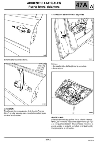 ABRIENTES LATERALES
Puerta lateral delantera 47A
47A-7
Soltar la empuñadura exterior.
ATENCIÓN:
Para las versiones equipadas de la función "manos
libres", prestar atención para no deteriorar el conector
durante la extracción.
e. Extracción de la cerradura de puerta
Extraer:
– los tres tornillos de fijación de la cerradura,
– la cerradura.
IMPORTANTE:
para los vehículos equipados con la función "manos
libres", es necesario efectuar las operaciones (d) y (e)
a la vez que la extracción del guarnecido interior de la
puerta y dejar el conjunto cerradura en el guarnecido
interior durante la extracción.
Edición 2
A
 