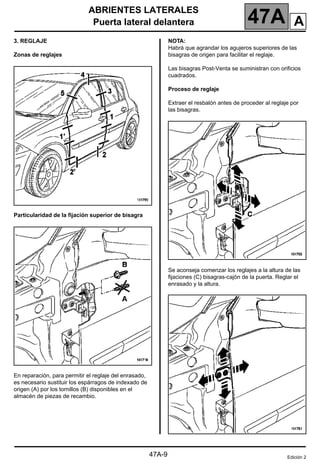 ABRIENTES LATERALES
Puerta lateral delantera 47A
47A-9
3. REGLAJE
Zonas de reglajes
Particularidad de la fijación superior de bisagra
En reparación, para permitir el reglaje del enrasado,
es necesario sustituir los espárragos de indexado de
origen (A) por los tornillos (B) disponibles en el
almacén de piezas de recambio.
NOTA:
Habrá que agrandar los agujeros superiores de las
bisagras de origen para facilitar el reglaje.
Las bisagras Post-Venta se suministran con orificios
cuadrados.
Proceso de reglaje
Extraer el resbalón antes de proceder al reglaje por
las bisagras.
Se aconseja comenzar los reglajes a la altura de las
fijaciones (C) bisagras-cajón de la puerta. Reglar el
enrasado y la altura.
Edición 2
A
 
