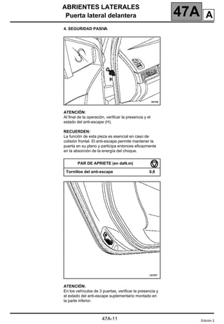 ABRIENTES LATERALES
Puerta lateral delantera 47A
47A-11
4. SEGURIDAD PASIVA
ATENCIÓN:
Al final de la operación, verificar la presencia y el
estado del anti-escape (H).
RECUERDEN:
La función de esta pieza es esencial en caso de
colisión frontal. El anti-escape permite mantener la
puerta en su plano y participa entonces eficazmente
en la absorción de la energía del choque.
ATENCIÓN:
En los vehículos de 3 puertas, verificar la presencia y
el estado del anti-escape suplementario montado en
la parte inferior.
PAR DE APRIETE (en daN.m)
Tornillos del anti-escape 0,8
Edición 2
A
 