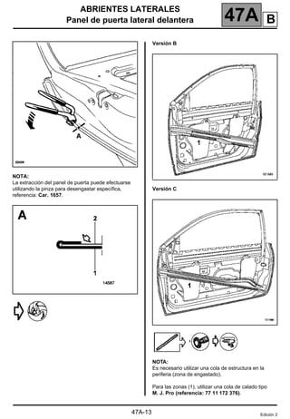 ABRIENTES LATERALES
Panel de puerta lateral delantera 47A
47A-13
NOTA:
La extracción del panel de puerta puede efectuarse
utilizando la pinza para desengastar específica,
referencia: Car. 1657.
Versión B
Versión C
NOTA:
Es necesario utilizar una cola de estructura en la
periferia (zona de engastado).
Para las zonas (1), utilizar una cola de calado tipo
M. J. Pro (referencia: 77 11 172 376).
Edición 2
B
 
