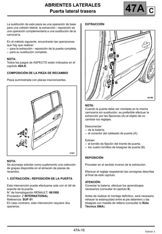 ABRIENTES LATERALES
Puerta lateral trasera 47A
47A-16
Puerta lateral trasera
La sustitución de esta pieza es una operación de base
para una colisión lateral, la extracción - reposición es
una operación complementaria a una sustitución de la
carrocería.
En el método siguiente, encontrarán las operaciones
que hay que realizar:
– para la extracción - reposición de la puerta completa,
– para su sustitución completa.
NOTA:
Todos los juegos de ASPECTO están indicados en el
capítulo 40A-E.
COMPOSICIÓN DE LA PIEZA DE RECAMBIO
Pieza suministrada con placas insonorizantes.
NOTA:
Se aconseja solicitar como suplemento una colección
de grapas disponible en el almacén de piezas de
recambio.
1. EXTRACCIÓN - REPOSICIÓN DE LA PUERTA
Esta intervención puede efectuarse sola con el útil de
soporte de la puerta.
N° de homologación RENAULT: 661000
Proveedor: Z INTERNATIONAL
Referencia: SUP 01
En caso contrario, esta intervención requiere dos
operarios.
EXTRACCIÓN
NOTA:
Cuando la puerta debe ser montada en la misma
carrocería sin sustitución, es preferible efectuar la
extracción por las fijaciones (A) al objeto de no
cambiar los reglajes.
Desconectar:
– de la batería,
– el conector del cableado de puerta (A).
Extraer:
– el tornillo de fijación del tirante de puerta,
– los cuatro tornillos de bisagras de puerta (B).
REPOSICIÓN
Proceder en el sentido inverso de la extracción.
Efectuar el reglaje respetando las consignas descritas
al final de este capítulo.
ATENCIÓN:
Conectar la batería; efectuar los aprendizajes
necesarios (consultar el capítulo 8).
Antes de realizar el montaje definitivo, será necesario
rehacer la estanquidad entre el pie delantero y las
bisagras con masilla de relleno (consultar la Nota
Técnica 396A).
Edición 2
C
 