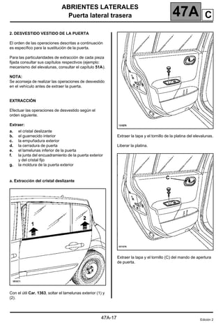 ABRIENTES LATERALES
Puerta lateral trasera 47A
47A-17
2. DESVESTIDO VESTIDO DE LA PUERTA
El orden de las operaciones descritas a continuación
es específico para la sustitución de la puerta.
Para las particularidades de extracción de cada pieza
fijada consultar sus capítulos respectivos (ejemplo:
mecanismo del elevalunas, consultar el capítulo 51A).
NOTA:
Se aconseja de realizar las operaciones de desvestido
en el vehículo antes de extraer la puerta.
EXTRACCIÓN
Efectuar las operaciones de desvestido según el
orden siguiente.
Extraer:
a. Extracción del cristal deslizante
Con el útil Car. 1363, soltar el lamelunas exterior (1) y
(2).
Extraer la tapa y el tornillo de la platina del elevalunas.
Liberar la platina.
Extraer la tapa y el tornillo (C) del mando de apertura
de puerta.
a.
b.
c.
d.
e.
f.
g.
el cristal deslizante
el guarnecido interior
la empuñadura exterior
la cerradura de puerta
el lamelunas inferior de la puerta
la junta del encuadramiento de la puerta exterior
y del cristal fijo
la moldura de la puerta exterior
Edición 2
C
 