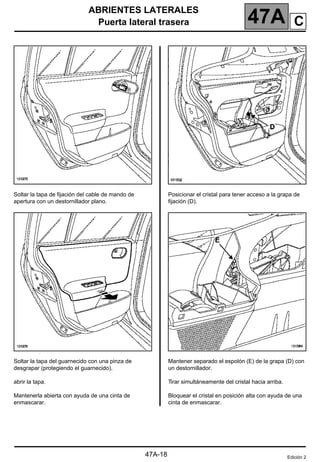 ABRIENTES LATERALES
Puerta lateral trasera 47A
47A-18
Soltar la tapa de fijación del cable de mando de
apertura con un destornillador plano.
Soltar la tapa del guarnecido con una pinza de
desgrapar (protegiendo el guarnecido).
abrir la tapa.
Mantenerla abierta con ayuda de una cinta de
enmascarar.
Posicionar el cristal para tener acceso a la grapa de
fijación (D).
Mantener separado el espolón (E) de la grapa (D) con
un destornillador.
Tirar simultáneamente del cristal hacia arriba.
Bloquear el cristal en posición alta con ayuda de una
cinta de enmascarar.
Edición 2
C
 