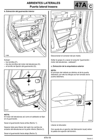 ABRIENTES LATERALES
Puerta lateral trasera 47A
47A-19
b. Extracción del guarnecido interior
Extraer:
– los tornillos (F),
– los dos tornillos del motor del elevalunas (H),
– el tornillo de fijación del guarnecido (G).
NOTA:
El motor del elevalunas así como el cableado se fijan
en el guarnecido.
Sacar el guarnecido hacia arriba (flecha 1).
Separar éste para liberar del cajón los carritos de
arrastre del elevalunas en la parte inferior (flecha 2).
Sacar el guarnecido hacia abajo (flecha 3).
Desconectar el conector del pie medio.
Soltar la grapa (I) y sacar el conjunto "guarnecido -
motor del elevalunas - cableado".
c. Extracción de la empuñadura exterior
NOTA:
El principio del método es idéntico al de la puerta
delantera; por ello los dibujos se han tomado de la
puerta delantera.
Liberar el obturador.
Con ayuda de un gancho (de fabricación local) retirar
la paleta de sujeción del bombín.
Edición 2
C
 