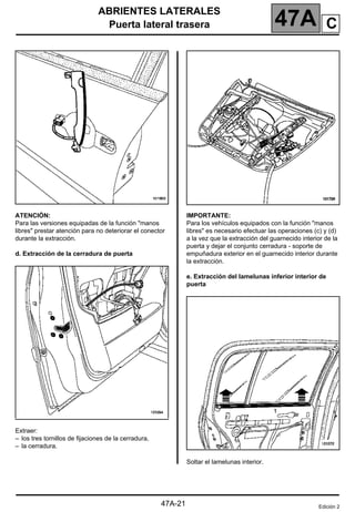 ABRIENTES LATERALES
Puerta lateral trasera 47A
47A-21
ATENCIÓN:
Para las versiones equipadas de la función "manos
libres" prestar atención para no deteriorar el conector
durante la extracción.
d. Extracción de la cerradura de puerta
Extraer:
– los tres tornillos de fijaciones de la cerradura,
– la cerradura.
IMPORTANTE:
Para los vehículos equipados con la función "manos
libres" es necesario efectuar las operaciones (c) y (d)
a la vez que la extracción del guarnecido interior de la
puerta y dejar el conjunto cerradura - soporte de
empuñadura exterior en el guarnecido interior durante
la extracción.
e. Extracción del lamelunas inferior interior de
puerta
Soltar el lamelunas interior.
Edición 2
C
 