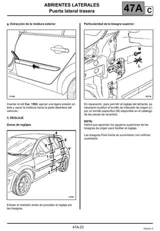 ABRIENTES LATERALES
Puerta lateral trasera 47A
47A-23
g. Extracción de la moldura exterior
Insertar el útil Car. 1363, ejercer una ligera presión en
éste y sacar la moldura hacia la parte delantera del
vehículo.
3. REGLAJE
Zonas de reglajes
Extraer el resbalón antes de proceder al reglaje por
las bisagras.
Particularidad de la bisagra superior:
En reparación, para permitir el reglaje del abriente, es
necesario sustituir el tornillo de indexado de origen (L)
por un tornillo específico (M) disponible en el catálogo
de las piezas de recambio.
NOTA:
Habrá que agrandar los agujeros superiores de las
bisagras de origen para facilitar el reglaje.
Las bisagras Post-Venta se suministran con orificios
cuadrados.
Edición 2
C
 