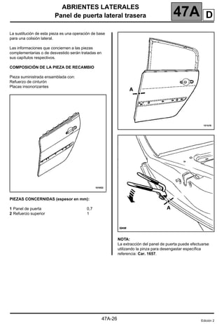 ABRIENTES LATERALES
Panel de puerta lateral trasera 47A
47A-26
Panel de puerta lateral trasera
La sustitución de esta pieza es una operación de base
para una colisión lateral.
Las informaciones que conciernen a las piezas
complementarias o de desvestido serán tratadas en
sus capítulos respectivos.
COMPOSICIÓN DE LA PIEZA DE RECAMBIO
Pieza suministrada ensamblada con:
Refuerzo de cinturón
Placas insonorizantes
PIEZAS CONCERNIDAS (espesor en mm):
1 Panel de puerta 0,7
2 Refuerzo superior 1
NOTA:
La extracción del panel de puerta puede efectuarse
utilizando la pinza para desengastar específica
referencia: Car. 1657.
Edición 2
D
 