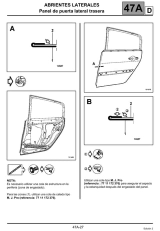 ABRIENTES LATERALES
Panel de puerta lateral trasera 47A
47A-27
NOTA:
Es necesario utilizar una cola de estructura en la
periferia (zona de engastado).
Para las zonas (1), utilizar una cola de calado tipo
M. J. Pro (referencia: 77 11 172 376).
Utilizar una cola tipo M. J. Pro
(referencia : 77 11 172 376) para asegurar el aspecto
y la estanquidad después del engastado del panel.
Edición 2
D
 