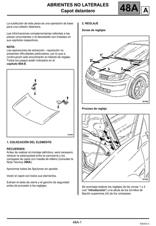 ABRIENTES NO LATERALES
Capot delantero 48A
48A-1
148A
ABRIENTES NO LATERALES
Capot delantero
La sustitución de esta pieza es una operación de base
para una colisión delantera.
Las informaciones complementarias referidas a las
piezas circundantes o al desvestido son tratadas en
sus capítulos respectivos.
NOTA:
Las operaciones de extracción - reposición no
presentan dificultades particulares, por lo que a
continuación sólo encontrarán el método de reglaje.
Todos los juegos están indicados en el
capítulo 40A-E.
1. COLOCACIÓN DEL ELEMENTO
RECUERDEN:
Antes de realizar el montaje definitivo, será necesario
rehacer la estanquidad entre la carrocería y los
compases de capot con masilla de relleno (consultar la
Nota Técnica 396A).
Aproximar todas las fijaciones sin apretar.
Vestir el capot con todos sus elementos.
Extraer el dedo de cierre y el gancho de seguridad
antes de proceder a los reglajes.
2. REGLAJE
Zonas de reglajes
Proceso de reglaje
Se aconseja realizar los reglajes de las zonas 1 y 2
(ver "introducción") a la altura de los tornillos de
fijación superiores (A) de los compases.
Edición 2
A
 
