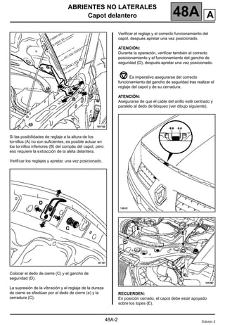 ABRIENTES NO LATERALES
Capot delantero 48A
48A-2
Si las posibilidades de reglaje a la altura de los
tornillos (A) no son suficientes, es posible actuar en
los tornillos inferiores (B) del compás del capot, pero
eso requiere la extracción de la aleta delantera.
Verificar los reglajes y apretar, una vez posicionado.
Colocar el dedo de cierre (C) y el gancho de
seguridad (D).
La supresión de la vibración y el reglaje de la dureza
de cierre se efectúan por el dedo de cierre (e) y la
cerradura (C).
Verificar el reglaje y el correcto funcionamiento del
capot, después apretar una vez posicionado.
ATENCIÓN:
Durante la operación, verificar también el correcto
posicionamiento y el funcionamiento del gancho de
seguridad (D), después apretar una vez posicionado.
Es imperativo asegurarse del correcto
funcionamiento del gancho de seguridad tras realizar el
reglaje del capot y de su cerradura.
ATENCIÓN:
Asegurarse de que el cable del anillo esté centrado y
paralelo al dedo de bloqueo (ver dibujo siguiente).
RECUERDEN:
En posición cerrado, el capot debe estar apoyado
sobre los topes (E).
Edición 2
A
 