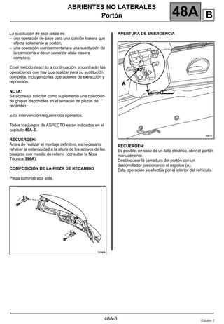 ABRIENTES NO LATERALES
Portón 48A
48A-3
Portón
La sustitución de esta pieza es:
– una operación de base para una colisión trasera que
afecta solamente al portón,
– una operación complementaria a una sustitución de
la carrocería o de un panel de aleta trasera
completo.
En el método descrito a continuación, encontrarán las
operaciones que hay que realizar para su sustitución
completa, incluyendo las operaciones de extracción y
reposición.
NOTA:
Se aconseja solicitar como suplemento una colección
de grapas disponibles en el almacén de piezas de
recambio.
Esta intervención requiere dos operarios.
Todos los juegos de ASPECTO están indicados en el
capítulo 40A-E.
RECUERDEN:
Antes de realizar el montaje definitivo, es necesario
rehacer la estanquidad a la altura de los apoyos de las
bisagras con masilla de relleno (consultar la Nota
Técnica 396A).
COMPOSICIÓN DE LA PIEZA DE RECAMBIO
Pieza suministrada sola.
APERTURA DE EMERGENCIA
RECUERDEN:
Es posible, en caso de un fallo eléctrico, abrir el portón
manualmente.
Desbloquear la cerradura del portón con un
destornillador presionando el espolón (A).
Esta operación se efectúa por el interior del vehículo.
Edición 2
B
 