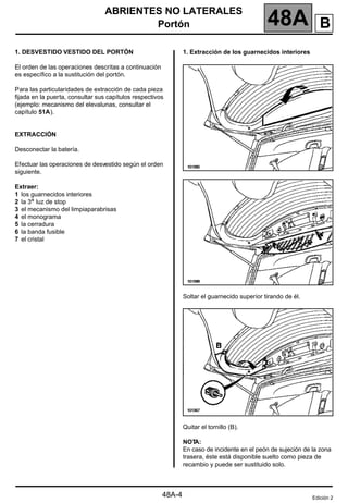 ABRIENTES NO LATERALES
Portón 48A
48A-4
1. DESVESTIDO VESTIDO DEL PORTÓN
El orden de las operaciones descritas a continuación
es específico a la sustitución del portón.
Para las particularidades de extracción de cada pieza
fijada en la puerta, consultar sus capítulos respectivos
(ejemplo: mecanismo del elevalunas, consultar el
capítulo 51A).
EXTRACCIÓN
Desconectar la batería.
Efectuar las operaciones de desvestido según el orden
siguiente.
Extraer:
1 los guarnecidos interiores
2 la 3a luz de stop
3 el mecanismo del limpiaparabrisas
4 el monograma
5 la cerradura
6 la banda fusible
7 el cristal
1. Extracción de los guarnecidos interiores
Soltar el guarnecido superior tirando de él.
Quitar el tornillo (B).
NOT
A:
En caso de incidente en el peón de sujeción de la zona
trasera, éste está disponible suelto como pieza de
recambio y puede ser sustituido solo.
Edición 2
B
 