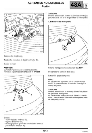ABRIENTES NO LATERALES
Portón 48A
48A-7
Desconectar el cableado.
Taladrar los remaches de fijación del motor (E).
Extraer el motor.
ATENCIÓN:
Durante la reposición, es necesario utilizar los
remaches específicos referencia: 77 03 072 362.
Extraer:
– el embellecedor del brazo (F),
– la goma de asiento (G),
– las dos grapas de fijación del embellecedor del brazo
por el interior del cajón (H).
ATENCIÓN:
Durante la reposición, sustituir la goma de asiento (G)
por una nueva, con el fin de garantizar la estanquidad.
4. Extracción del monograma
Soltar el monograma mediante el útil Car.1597.
Desconectar el cableado de la base.
Extraer las grapas de fijación.
NOT
A:
En los vehículos equipados con la función "manos
libres", es preferible soltar el contactor central por el
interior del portón.
ATENCIÓN:
Durante la reposición, se aconseja sustituir las grapas
de fijación del monograma.
En los vehículos no equipados del contactor "manos
libres", colocar la tapa central en el monograma antes
de colocar el conjunto.
Edición 2
B
 