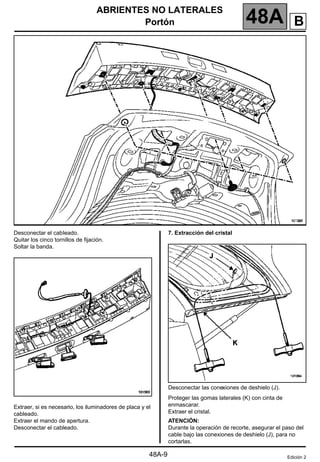 ABRIENTES NO LATERALES
Portón 48A
48A-9
Desconectar el cableado.
Quitar los cinco tornillos de fijación.
Soltar la banda.
Extraer, si es necesario, los iluminadores de placa y el
cableado.
Extraer el mando de apertura.
Desconectar el cableado.
7. Extracción del cristal
Desconectar las conexiones de deshielo (J).
Proteger las gomas laterales (K) con cinta de
enmascarar.
Extraer el cristal.
ATENCIÓN:
Durante la operación de recorte, asegurar el paso del
cable bajo las conexiones de deshielo (J), para no
cortarlas.
Edición 2
B
 