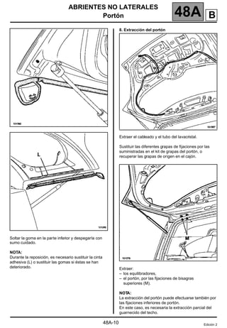 ABRIENTES NO LATERALES
Portón 48A
48A-10
Soltar la goma en la parte inferior y despegarla con
sumo cuidado.
NOTA:
Durante la reposición, es necesario sustituir la cinta
adhesiva (L) o sustituir las gomas si éstas se han
deteriorado.
8. Extracción del portón
Extraer el cableado y el tubo del lavacristal.
Sustituir las diferentes grapas de fijaciones por las
suministradas en el kit de grapas del portón, o
recuperar las grapas de origen en el cajón.
Extraer:
– los equilibradores,
– el portón, por las fijaciones de bisagras
superiores (M).
NOT
A:
La extracción del portón puede efectuarse también por
las fijaciones inferiores de portón.
En este caso, es necesaria la extracción parcial del
guarnecido del techo.
Edición 2
B
 