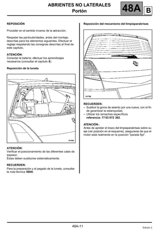ABRIENTES NO LATERALES
Portón 48A
48A-11
REPOSICIÓN
Proceder en el sentido inverso de la extracción.
Respetar las particularidades, antes del montaje,
descritas para los elementos siguientes. Efectuar el
reglaje respetando las consignas descritas al final de
este capítulo.
ATENCIÓN:
Conectar la batería; efectuar los aprendizajes
necesarios (consultar el capítulo 8).
Reposición de la luneta
ATENCIÓN:
Verificar el posicionamiento de las diferentes calas de
espesor.
Éstas deben sustituirse sistemáticamente.
RECUERDEN:
Para la preparación y el pegado de la luneta, consultar
la nota técnica 560A.
Reposición del mecanismo del limpiaparabrisas
RECUERDEN:
– Sustituir la goma de asiento por una nueva, con el fin
de garantizar la estanquidad,
– Utilizar los remaches específicos
referencia: 77 03 072 362.
ATENCIÓN::
Antes de apretar el brazo del limpiaparabrisas sobre su
eje (ver posición en el esquema), asegurarse de que el
motor está realmente en la posición "parada fija".
Edición 2
B
 