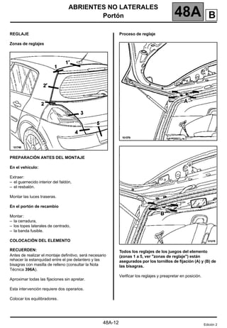 ABRIENTES NO LATERALES
Portón 48A
48A-12
REGLAJE
Zonas de reglajes
PREPARACIÓN ANTES DEL MONTAJE
En el vehículo:
Extraer:
– el guarnecido interior del faldón,
– el resbalón.
Montar las luces traseras.
En el portón de recambio
Montar:
– la cerradura,
– los topes laterales de centrado,
– la banda fusible.
COLOCACIÓN DEL ELEMENTO
RECUERDEN:
Antes de realizar el montaje definitivo, será necesario
rehacer la estanquidad entre el pie delantero y las
bisagras con masilla de relleno (consultar la Nota
Técnica 396A).
Aproximar todas las fijaciones sin apretar.
Esta intervención requiere dos operarios.
Colocar los equilibradores.
Proceso de reglaje
Todos los reglajes de los juegos del elemento
(zonas 1 a 5, ver "zonas de reglaje") están
asegurados por los tornillos de fijación (A) y (B) de
las bisagras.
Verificar los reglajes y preapretar en posición.
Edición 2
B
 