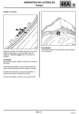 ABRIENTES NO LATERALES
Portón 48A
48A-13
Reglaje de acabado
Asegurar el juego y el enrasado del portón en la parte
inferior de las zonas 3, 4 y 5 (ver dibujo zona de
reglaje en "zonas de reglaje") por los tornillos del
resbalón.
ATENCIÓN:
No es posible ningún reglaje a la altura de la cerradura
del portón.
El encajado del resbalón y de la cerradura debe ser
óptimo (autocentrado) para evitar cualquier vibración.
Durante esta operación, en caso de necesidad, es
posible actuar sobre el reglaje de las luces.
Verificar los reglajes y apretar, una vez posicionado.
RECUERDEN:
En posición cerrada, los topes deben estar apoyados
en la carrocería.
Edición 2
B
 