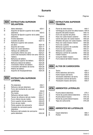Sumario
Páginas
42A
43A
ESTRUCTURA SUPERIOR
DELANTERA
Aleta delantera 42A-1
Soporte de fijación superior de la aleta
delantera 42A-5
Soporte de fijación superior de la aleta
delantera 42A-7
Frente delantero 42A-8
Costado de alero 42A-13
Refuerzo superior del costado
de alero 42A-16
Soporte del motor 42A-17
Paso de rueda delantero 42A-18
Tabique de calefacción 42A-20
Travesaño inferior de vano 42A-21
Cierre del travesaño inferior de vano 42A-22
Tablero 42A-23
Refuerzo de tablero 42A-24
Travesaño superior de tablero 42A-25
Refuerzo lateral de tablero 42A-26
Travesaño inferior de tablero 42A-27
Travesaño del tablero de bordo 42A-28
Platina de tablero 42A-33
Soporte de limpiaparabrisas 42A-34
ESTRUCTURA SUPERIOR
LATERAL
Pie delantero 43A-1
Refuerzo del pie delantero 43A-5
Forro del montante de vano del
parabrisas 43A-9
Pie medio 43A-11
Refuerzo del pie medio 43A-17
Tensor de refuerzo del pie medio 43A-21
Forro inferior de pie medio 43A-22
Forro superior de pie medio 43A-23
Forro de pie medio 43A-24
Parte superior de carrocería 43A-27
Costado de carrocería parte
delantera 43A-32
Refuerzo del costado de carrocería
parte delantera 43A-34
Páginas
44A
45A
47A
48A
ESTRUCTURA SUPERIOR
TRASERA
Panel de aleta trasera 44A-1
Vierteaguas de panel de aleta trasera 44A-9
Soporte del piloto trasero 44A-14
Forro de soporte del piloto 44A-17
Paso de rueda trasero exterior 44A-18
Cierre del paso de rueda trasero 44A-24
Añadido del paso de rueda trasero 44A-25
Paso de rueda trasero interior 44A-26
Forro de custodia 44A-27
Refuerzo superior de custodia 44A-29
Forro de viga trasera 44A-31
Refuerzo de custodia 44A-33
Refuerzo central de custodia 44A-34
Faldón trasero 44A-35
Conjunto faldón trasero 44A-37
Forro lateral del faldón trasero 44A-38
ALTOS DE CARROCERÍA
Techo 45A-1
Parte delantera del techo 45A-3
Parte trasera del techo 45A-4
Travesaño delantero de techo 45A-5
Travesaño central del techo 45A-6
Travesaño trasero del techo 45A-7
ABRIENTES LATERALES
Puerta lateral delantera 47A-1
Panel de puerta lateral delantera 47A-12
Puerta lateral trasera 47A-16
Panel de puerta lateral trasera 47A-26
Tapa de carburante 47A-29
ABRIENTES NO LATERALES
Capot delantero 48A-1
Portón 48A-3
A
B
C
D
E
F
G
H
I
J
K
L
M
N
O
P
Q
R
S
A
B
C
D
E
F
G
H
I
J
K
L
A
B
C
D
E
F
G
H
I
J
K
L
M
N
O
P
A
B
C
D
E
F
A
B
C
D
E
A
B
Edición 2
 