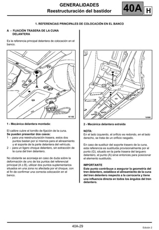 GENERALIDADES
Reestructuración del bastidor 40A
40A-29
1. REFERENCIAS PRINCIPALES DE COLOCACIÓN EN EL BANCO
A - FIJACIÓN TRASERA DE LA CUNA
DELANTERA
Es la referencia principal delantera de colocación en el
banco.
1 - Mecánica delantera montada:
El calibre cubre el tornillo de fijación de la cuna.
Se pueden presentar dos casos:
1 - para una reestructuración trasera, estos dos
puntos bastan por sí mismos para el alineamiento
y el soporte de la parte delantera del vehículo.
2 - para un ligero choque delantero, sin extracción de
la cuna del tren delantero.
No obstante se aconseja en caso de duda sobre la
deformación de uno de los puntos del referencial
principal (A o B), utilizar dos puntos suplementarios
situados en una zona no afectada por el choque, con
el fin de confirmar una correcta colocación en el
banco.
2 - Mecánica delantera extraída
NOTA:
En el lado izquierdo, el orificio es redondo, en el lado
derecho, se trata de un orificio rasgado.
En caso de sustituir del soporte trasero de la cuna,
esta referencia es sustituida provisionalmente por el
punto (G), situado en la parte trasera del larguero
delantero, el punto (A) sirve entonces para posicionar
el elemento sustituido.
IMPORTANTE
Este punto contribuye a asegurar la geometría del
tren delantero, establece el alineamiento de la cuna
del tren delantero respecto a la carrocería y tiene
una influencia directa en todos los ángulos del tren
delantero.
Edición 2
H
 
