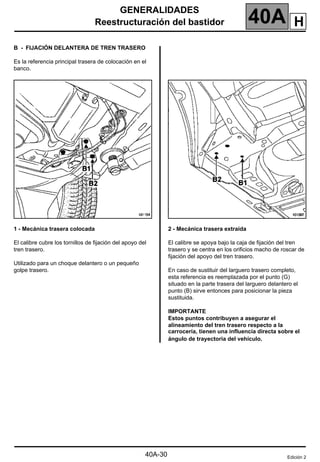 GENERALIDADES
Reestructuración del bastidor 40A
40A-30
B - FIJACIÓN DELANTERA DE TREN TRASERO
Es la referencia principal trasera de colocación en el
banco.
1 - Mecánica trasera colocada
El calibre cubre los tornillos de fijación del apoyo del
tren trasero.
Utilizado para un choque delantero o un pequeño
golpe trasero.
2 - Mecánica trasera extraída
El calibre se apoya bajo la caja de fijación del tren
trasero y se centra en los orificios macho de roscar de
fijación del apoyo del tren trasero.
En caso de sustituir del larguero trasero completo,
esta referencia es reemplazada por el punto (G)
situado en la parte trasera del larguero delantero el
punto (B) sirve entonces para posicionar la pieza
sustituida.
IMPORTANTE
Estos puntos contribuyen a asegurar el
alineamiento del tren trasero respecto a la
carrocería, tienen una influencia directa sobre el
ángulo de trayectoria del vehículo.
Edición 2
H
 