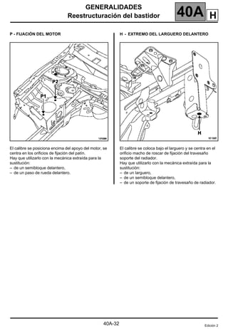 GENERALIDADES
Reestructuración del bastidor 40A
40A-32
P - FIJACIÓN DEL MOTOR
El calibre se posiciona encima del apoyo del motor, se
centra en los orificios de fijación del patín.
Hay que utilizarlo con la mecánica extraída para la
sustitución:
– de un semibloque delantero,
– de un paso de rueda delantero.
H - EXTREMO DEL LARGUERO DELANTERO
El calibre se coloca bajo el larguero y se centra en el
orificio macho de roscar de fijación del travesaño
soporte del radiador.
Hay que utilizarlo con la mecánica extraída para la
sustitución:
– de un larguero,
– de un semibloque delantero,
– de un soporte de fijación de travesaño de radiador.
Edición 2
H
 