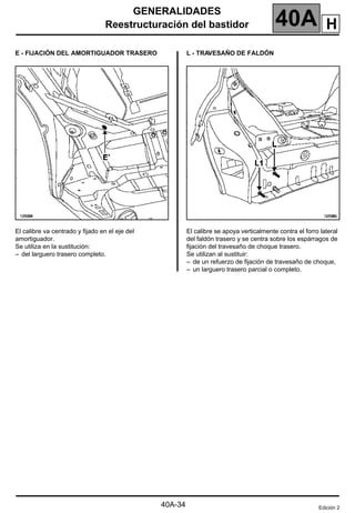GENERALIDADES
Reestructuración del bastidor 40A
40A-34
E - FIJACIÓN DEL AMORTIGUADOR TRASERO
El calibre va centrado y fijado en el eje del
amortiguador.
Se utiliza en la sustitución:
– del larguero trasero completo.
L - TRAVESAÑO DE FALDÓN
El calibre se apoya verticalmente contra el forro lateral
del faldón trasero y se centra sobre los espárragos de
fijación del travesaño de choque trasero.
Se utilizan al sustituir:
– de un refuerzo de fijación de travesaño de choque,
– un larguero trasero parcial o completo.
Edición 2
H
 