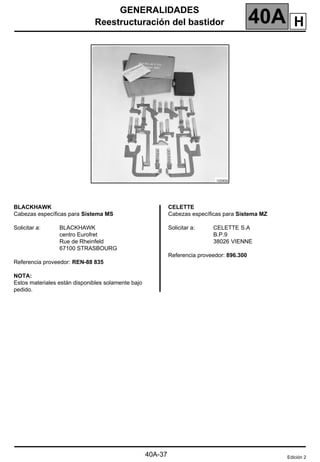 GENERALIDADES
Reestructuración del bastidor 40A
40A-37
BLACKHAWK
Cabezas específicas para Sistema MS
Solicitar a: BLACKHAWK
centro Eurofret
Rue de Rheinfeld
67100 STRASBOURG
Referencia proveedor: REN-88 835
NOTA:
Estos materiales están disponibles solamente bajo
pedido.
CELETTE
Cabezas específicas para Sistema MZ
Solicitar a: CELETTE S.A
B.P.9
38026 VIENNE
Referencia proveedor: 896.300
Edición 2
H
 