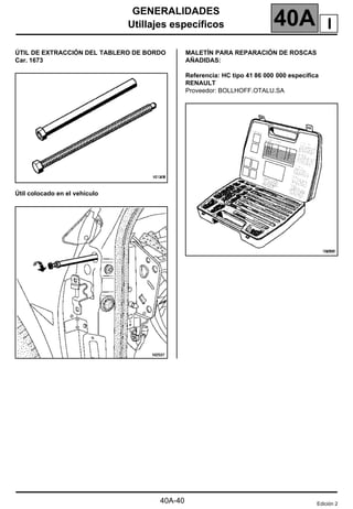 GENERALIDADES
Utillajes específicos 40A
40A-40
Utillajes específicos
ÚTIL DE EXTRACCIÓN DEL TABLERO DE BORDO
Car. 1673
Útil colocado en el vehículo
MALETÍN PARA REPARACIÓN DE ROSCAS
AÑADIDAS:
Referencia: HC tipo 41 86 000 000 específica
RENAULT
Proveedor: BOLLHOFF.OTALU.SA
Edición 2
I
 