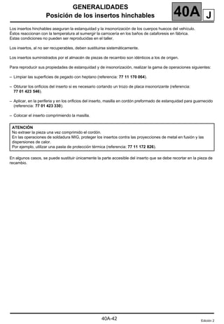 GENERALIDADES
Posición de los insertos hinchables 40A
Posición de los insertos hinchables
Los insertos hinchables aseguran la estanquidad y la insonorización de los cuerpos huecos del vehículo.
Éstos reaccionan con la temperatura al sumergir la carrocería en los baños de cataforesis en fábrica.
Estas condiciones no pueden ser reproducidas en el taller.
Los insertos, al no ser recuperables, deben sustituirse sistemáticamente.
Los insertos suministrados por el almacén de piezas de recambio son idénticos a los de origen.
Para reproducir sus propiedades de estanquidad y de insonorización, realizar la gama de operaciones siguientes:
– Limpiar las superficies de pegado con heptano (referencia: 77 11 170 064).
– Obturar los orificios del inserto si es necesario cortando un trozo de placa insonorizante (referencia:
77 01 423 546).
– Aplicar, en la periferia y en los orificios del inserto, masilla en cordón preformado de estanquidad para guarnecido
(referencia: 77 01 423 330).
– Colocar el inserto comprimiendo la masilla.
En algunos casos, se puede sustituir únicamente la parte accesible del inserto que se debe recortar en la pieza de
recambio.
ATENCIÓN
No extraer la pieza una vez comprimido el cordón.
En las operaciones de soldadura MIG, proteger los insertos contra las proyecciones de metal en fusión y las
dispersiones de calor.
Por ejemplo, utilizar una pasta de protección térmica (referencia: 77 11 172 826).
Edición 2
J
40A-42
 