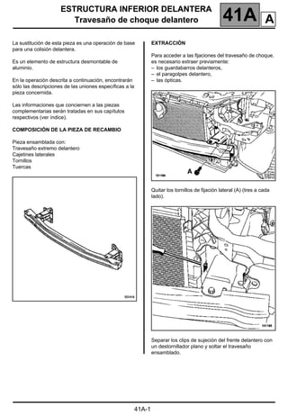 ESTRUCTURA INFERIOR DELANTERA
Travesaño de choque delantero 41A
41A-1
141A
ESTRUCTURA INFERIOR DELANTERA
Travesaño de choque delantero
La sustitución de esta pieza es una operación de base
para una colisión delantera.
Es un elemento de estructura desmontable de
aluminio.
En la operación descrita a continuación, encontrarán
sólo las descripciones de las uniones específicas a la
pieza concernida.
Las informaciones que conciernen a las piezas
complementarias serán tratadas en sus capítulos
respectivos (ver índice).
COMPOSICIÓN DE LA PIEZA DE RECAMBIO
Pieza ensamblada con:
Travesaño extremo delantero
Cajetines laterales
Tornillos
Tuercas
EXTRACCIÓN
Para acceder a las fijaciones del travesaño de choque,
es necesario extraer previamente:
– los guardabarros delanteros,
– el paragolpes delantero,
– las ópticas.
Quitar los tornillos de fijación lateral (A) (tres a cada
lado).
Separar los clips de sujeción del frente delantero con
un destornillador plano y soltar el travesaño
ensamblado.
A
 
