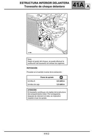 ESTRUCTURA INFERIOR DELANTERA
Travesaño de choque delantero 41A
41A-2
REPOSICIÓN
Proceder en el sentido inverso de la extracción.
Nota:
Según el grado del choque, se puede efectuar la
sustitución del travesaño sin extraer los cajetines.
Pares de apriete
tornillos A 4,4 daN.m
tornillos de caja 3,5 daN.m
ATENCIÓN
El travesaño contribuye a la rigidez de la estructura
del compartimiento motor. Por consiguiente,
después de intervenir en éste, es imperativo
respetar el par de apriete.
A
 