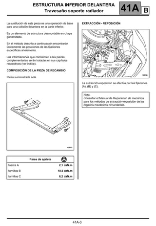 ESTRUCTURA INFERIOR DELANTERA
Travesaño soporte radiador 41A
41A-3
Travesaño soporte radiador
La sustitución de esta pieza es una operación de base
para una colisión delantera en la parte inferior.
Es un elemento de estructura desmontable en chapa
galvanizada.
En el método descrito a continuación encontrarán
únicamente las posiciones de las fijaciones
específicas al elemento.
Las informaciones que conciernen a las piezas
complementarias serán tratadas en sus capítulos
respectivos (ver índice).
COMPOSICIÓN DE LA PIEZA DE RECAMBIO
Pieza suministrada sola.
EXTRACCIÓN - REPOSICIÓN
La extracción-reposición se efectúa por las fijaciones
(A), (B) y (C).
Pares de apriete
tuerca A 2,1 daN.m
tornillos B 10,5 daN.m
tornillos C 6,2 daN.m
Nota:
Consultar el Manual de Reparación de mecánica
para los métodos de extracción-reposición de los
órganos mecánicos circundantes.
B
 
