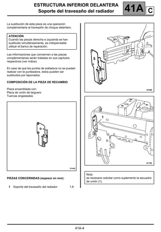 ESTRUCTURA INFERIOR DELANTERA
Soporte del travesaño del radiador 41A
41A-4
Soporte del travesaño del radiador
La sustitución de esta pieza es una operación
complementaria al travesaño de choque delantero.
Las informaciones que conciernen a las piezas
complementarias serán tratadas en sus capítulos
respectivos (ver índice).
En caso de que los puntos de soldadura no se puedan
realizar con la punteadora, éstos pueden ser
sustituidos por taponados.
COMPOSICIÓN DE LA PIEZA DE RECAMBIO
Pieza ensamblada con:
Placa de unión de larguero
Tuercas engastadas
PIEZAS CONCERNIDAS (espesor en mm):
ATENCIÓN
Cuando las piezas derecha e izquierda se han
sustituido simultáneamente, es indispensable
utilizar el banco de reparación.
1 Soporte del travesaño del radiador 1,8
Nota:
es necesario solicitar como suplemento la escuadra
de unión (1).
C
1
 