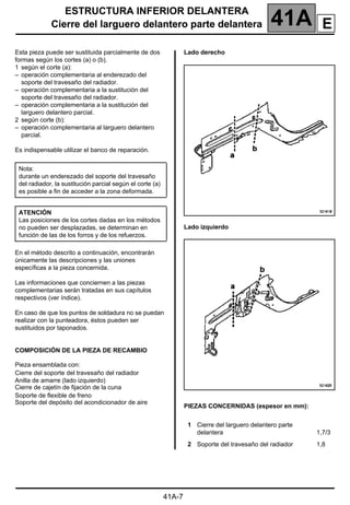 ESTRUCTURA INFERIOR DELANTERA
Cierre del larguero delantero parte delantera 41A
41A-7
Cierre del larguero delantero parte delantera
Esta pieza puede ser sustituida parcialmente de dos
formas según los cortes (a) o (b).
1 según el corte (a):
– operación complementaria al enderezado del
soporte del travesaño del radiador.
– operación complementaria a la sustitución del
soporte del travesaño del radiador.
– operación complementaria a la sustitución del
larguero delantero parcial.
2 según corte (b):
– operación complementaria al larguero delantero
parcial.
Es indispensable utilizar el banco de reparación.
En el método descrito a continuación, encontrarán
únicamente las descripciones y las uniones
específicas a la pieza concernida.
Las informaciones que conciernen a las piezas
complementarias serán tratadas en sus capítulos
respectivos (ver índice).
En caso de que los puntos de soldadura no se puedan
realizar con la punteadora, éstos pueden ser
sustituidos por taponados.
COMPOSICIÓN DE LA PIEZA DE RECAMBIO
Pieza ensamblada con:
Cierre del soporte del travesaño del radiador
Anilla de amarre (lado izquierdo)
Cierre de cajetín de fijación de la cuna
Soporte de flexible de freno
Soporte del depósito del acondicionador de aire
Lado derecho
Lado izquierdo
PIEZAS CONCERNIDAS (espesor en mm):
Nota:
durante un enderezado del soporte del travesaño
del radiador, la sustitución parcial según el corte (a)
es posible a fin de acceder a la zona deformada.
ATENCIÓN
Las posiciones de los cortes dadas en los métodos
no pueden ser desplazadas, se determinan en
función de las de los forros y de los refuerzos.
1 Cierre del larguero delantero parte
delantera 1,7/3
2 Soporte del travesaño del radiador 1,8
E
 