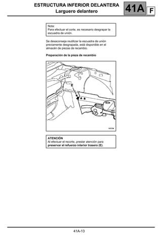 ESTRUCTURA INFERIOR DELANTERA
Larguero delantero 41A
41A-13
Se desaconseja reutilizar la escuadra de unión
previamente desgrapada, está disponible en el
almacén de piezas de recambio.
Preparación de la pieza de recambio
Nota:
Para efectuar el corte, es necesario desgrapar la
escuadra de unión.
ATENCIÓN
Al efectuar el recorte, prestar atención para
preservar el refuerzo interior trasero (E).
F
 