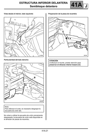 ESTRUCTURA INFERIOR DELANTERA
Semibloque delantero 41A
41A-21
Vista desde el interior, lado izquierdo
Particularidad del lado derecho
No volver a utilizar la escuadra de unión previamente
desgrapada, la escuadra de unión está disponible en
el almacén de piezas de recambio.
Preparación de la pieza de recambio
Nota:
Para efectuar el corte, es necesario desgrapar la
escuadra de unión (B).
ATENCIÓN
al efectuar el recorte, prestar atención para
preservar el refuerzo interior trasero (C).
J
 
